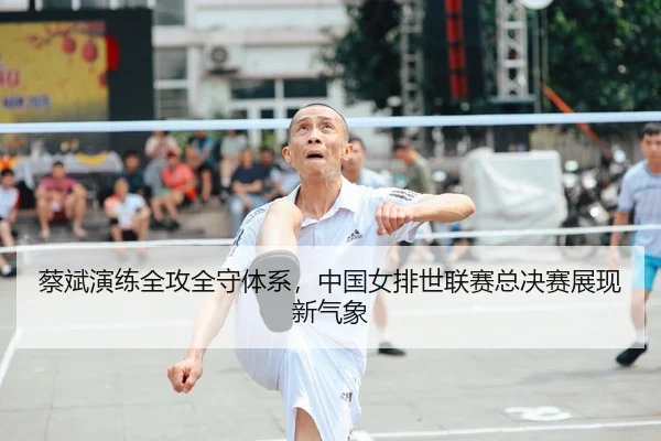 蔡斌演练全攻全守体系，中国女排世联赛总决赛展现新气象