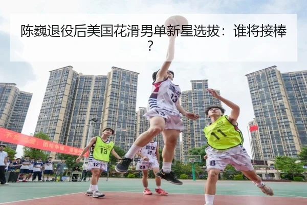 陈巍退役后美国花滑男单新星选拔：谁将接棒？