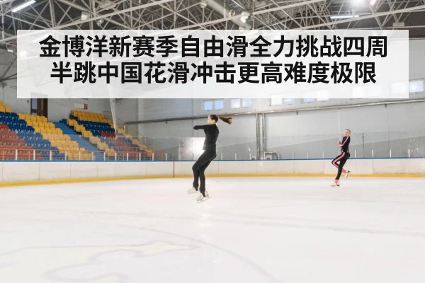 金博洋新赛季自由滑全力挑战四周半跳中国花滑冲击更高难度极限