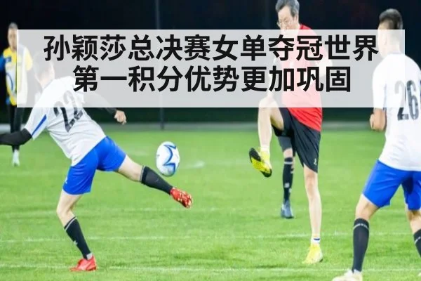 孙颖莎总决赛女单夺冠世界第一积分优势更加巩固