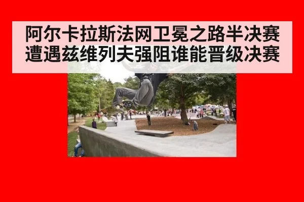 阿尔卡拉斯法网卫冕之路半决赛遭遇兹维列夫强阻谁能晋级决赛